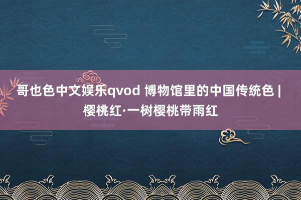 哥也色中文娱乐qvod 博物馆里的中国传统色 | 樱桃红·一树樱桃带雨红
