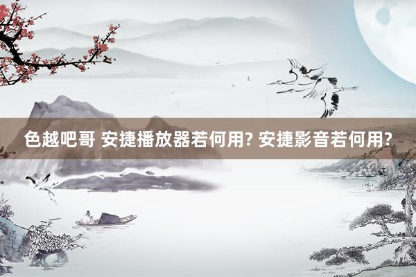 色越吧哥 安捷播放器若何用? 安捷影音若何用?