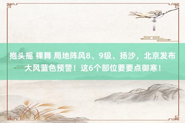 抱头摇 裸舞 局地阵风8、9级、扬沙，北京发布大风蓝色预警！这6个部位要要点御寒！
