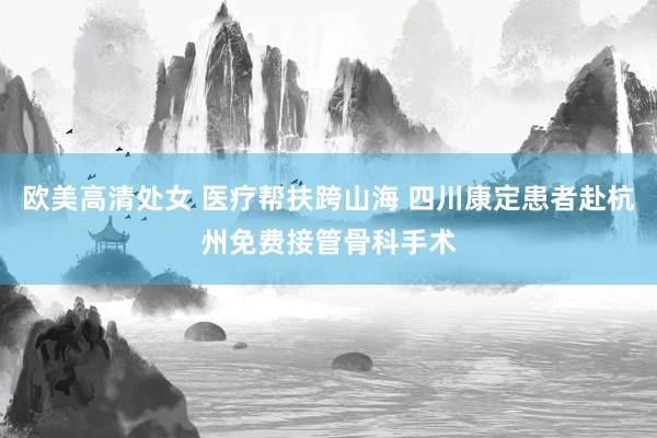 欧美高清处女 医疗帮扶跨山海 四川康定患者赴杭州免费接管骨科手术