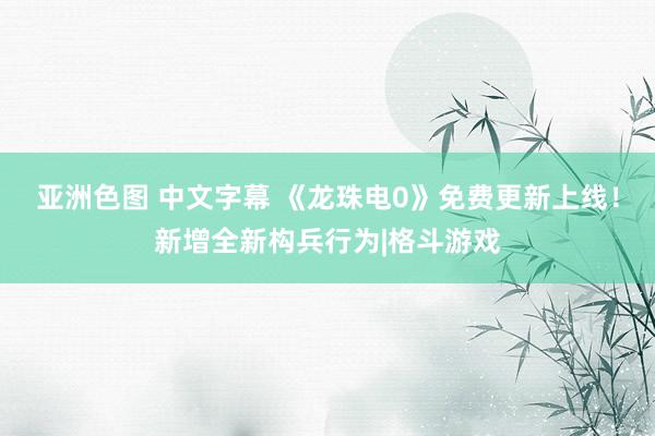 亚洲色图 中文字幕 《龙珠电0》免费更新上线！新增全新构兵行为|格斗游戏