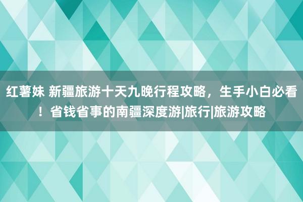 红薯妹 新疆旅游十天九晚行程攻略，生手小白必看！省钱省事的南疆深度游|旅行|旅游攻略