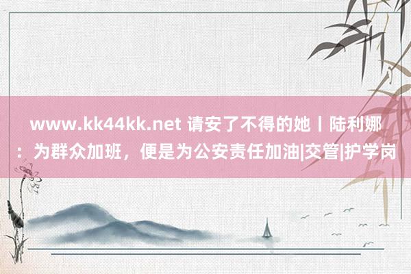 www.kk44kk.net 请安了不得的她丨陆利娜：为群众加班，便是为公安责任加油|交管|护学岗