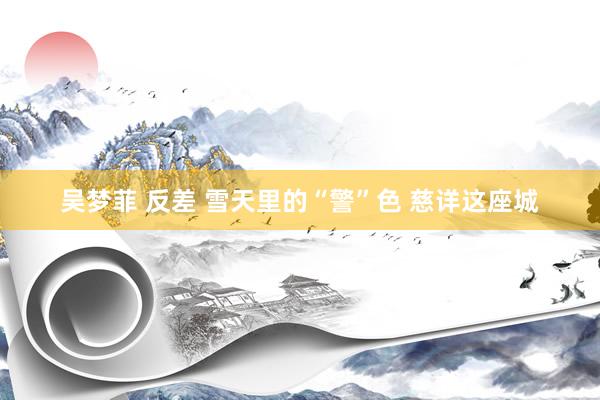吴梦菲 反差 雪天里的“警”色 慈详这座城