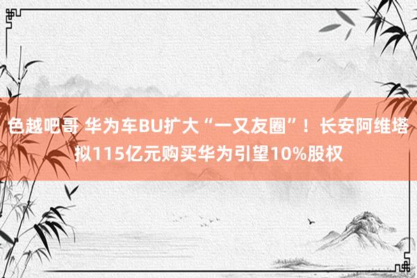 色越吧哥 华为车BU扩大“一又友圈”！长安阿维塔拟115亿元购买华为引望10%股权