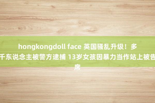 hongkongdoll face 英国骚乱升级！多达千东说念主被警方逮捕 13岁女孩因暴力当作站上被告席