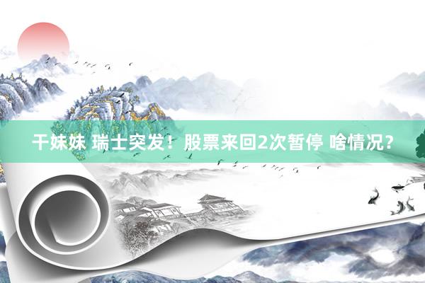干妹妹 瑞士突发！股票来回2次暂停 啥情况？