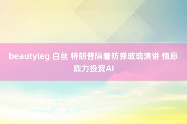 beautyleg 白丝 特朗普隔着防弹玻璃演讲 情愿鼎力投资AI