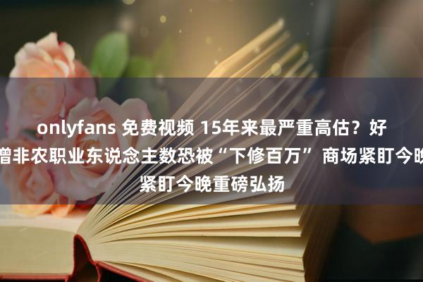 onlyfans 免费视频 15年来最严重高估？好意思国新增非农职业东说念主数恐被“下修百万” 商场紧盯今晚重磅弘扬