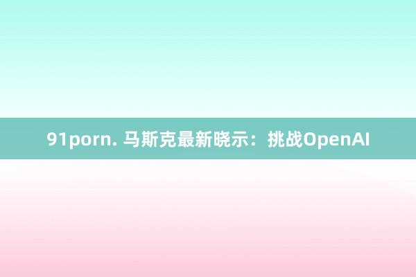 91porn. 马斯克最新晓示：挑战OpenAI