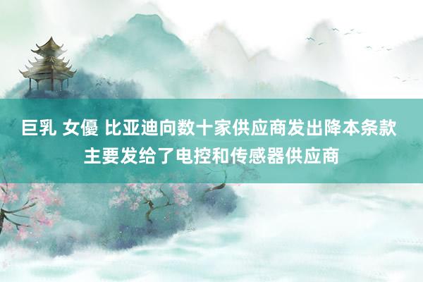 巨乳 女優 比亚迪向数十家供应商发出降本条款 主要发给了电控和传感器供应商