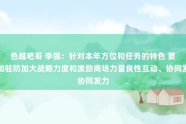 色越吧哥 李强：针对本年方位和任务的特色 要愈加驻防加大战略力度和激励商场力量良性互动、协同发力