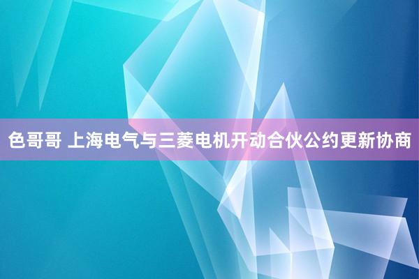 色哥哥 上海电气与三菱电机开动合伙公约更新协商