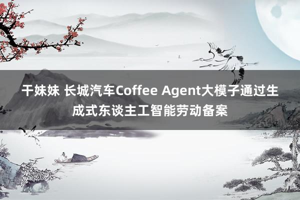 干妹妹 长城汽车Coffee Agent大模子通过生成式东谈主工智能劳动备案