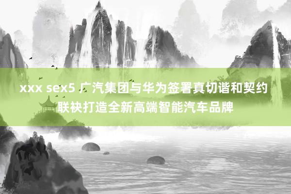 xxx sex5 广汽集团与华为签署真切谐和契约 联袂打造全新高端智能汽车品牌
