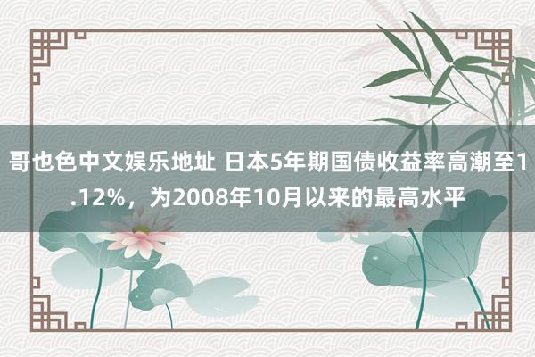 哥也色中文娱乐地址 日本5年期国债收益率高潮至1.12%，为2008年10月以来的最高水平
