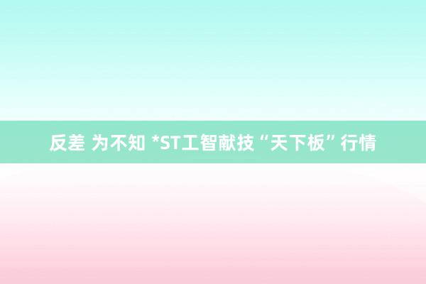 反差 为不知 *ST工智献技“天下板”行情