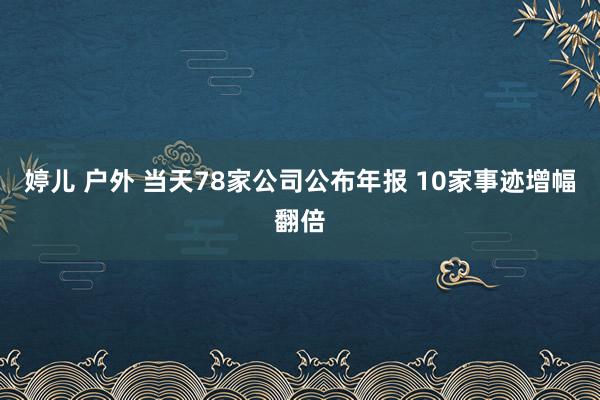 婷儿 户外 当天78家公司公布年报 10家事迹增幅翻倍
