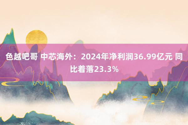 色越吧哥 中芯海外：2024年净利润36.99亿元 同比着落23.3%