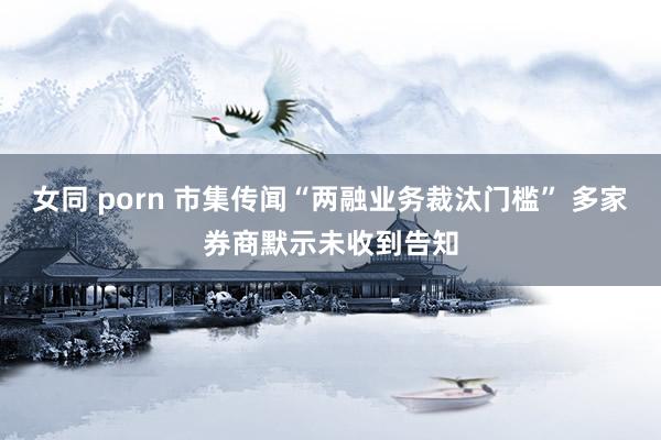 女同 porn 市集传闻“两融业务裁汰门槛” 多家券商默示未收到告知